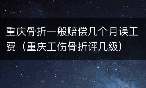 重庆骨折一般赔偿几个月误工费（重庆工伤骨折评几级）
