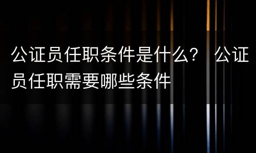 公证员任职条件是什么？ 公证员任职需要哪些条件