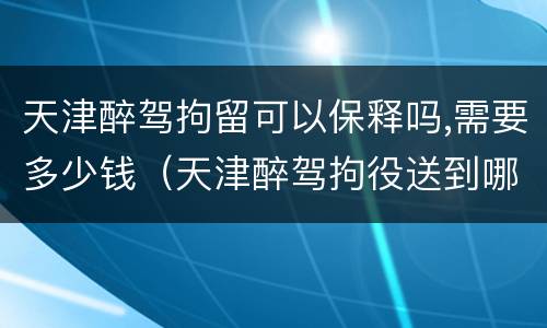 天津醉驾拘留可以保释吗,需要多少钱（天津醉驾拘役送到哪里执行）