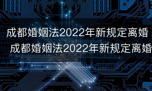 成都婚姻法2022年新规定离婚 成都婚姻法2022年新规定离婚时间