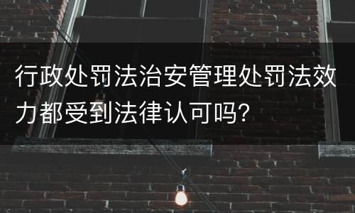 行政处罚法治安管理处罚法效力都受到法律认可吗？