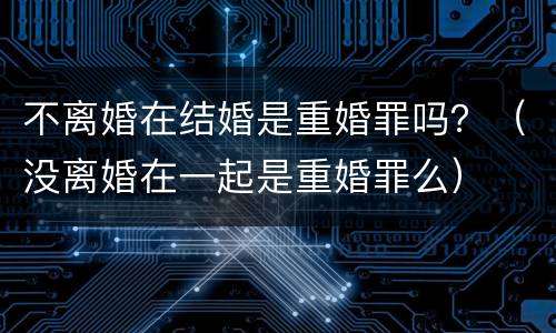 不离婚在结婚是重婚罪吗？（没离婚在一起是重婚罪么）
