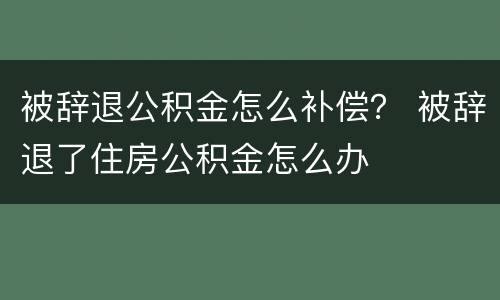 被辞退公积金怎么补偿？ 被辞退了住房公积金怎么办