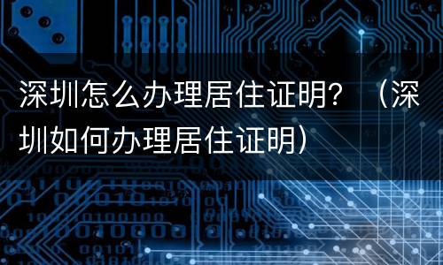 深圳怎么办理居住证明？（深圳如何办理居住证明）