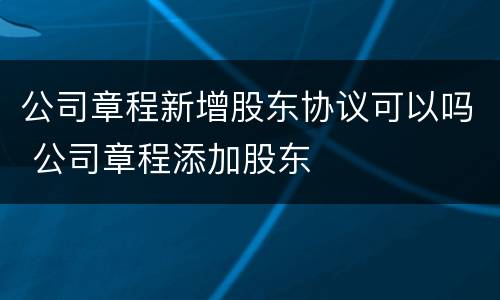 公司章程新增股东协议可以吗 公司章程添加股东