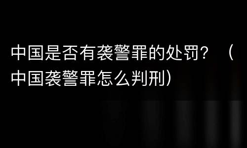 中国是否有袭警罪的处罚？（中国袭警罪怎么判刑）