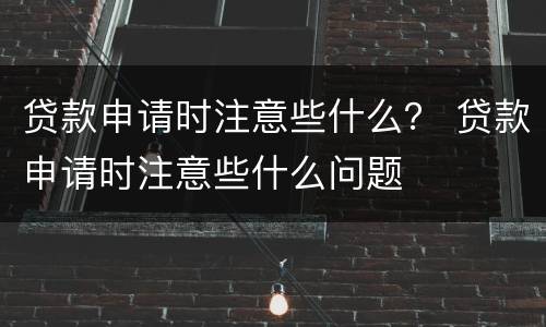 贷款申请时注意些什么？ 贷款申请时注意些什么问题