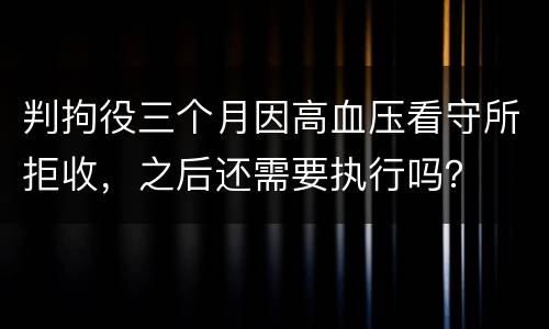 判拘役三个月因高血压看守所拒收，之后还需要执行吗？
