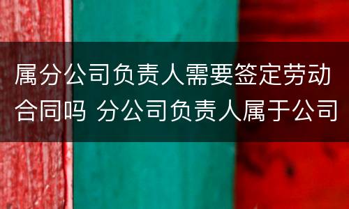 属分公司负责人需要签定劳动合同吗 分公司负责人属于公司员工