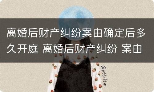 离婚后财产纠纷案由确定后多久开庭 离婚后财产纠纷 案由
