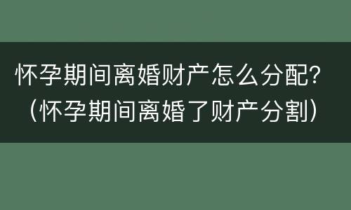 怀孕期间离婚财产怎么分配？（怀孕期间离婚了财产分割）