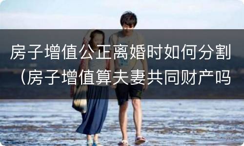 房子增值公正离婚时如何分割（房子增值算夫妻共同财产吗）