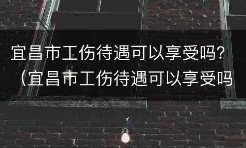 宜昌市工伤待遇可以享受吗？（宜昌市工伤待遇可以享受吗现在）