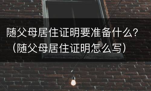 随父母居住证明要准备什么？（随父母居住证明怎么写）