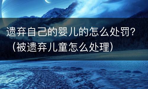 遗弃自己的婴儿的怎么处罚？（被遗弃儿童怎么处理）