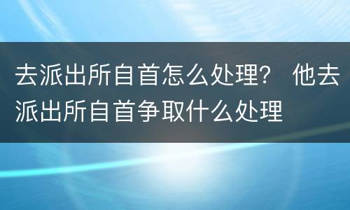去派出所自首怎么处理？ 他去派出所自首争取什么处理