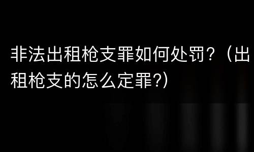非法出租枪支罪如何处罚?（出租枪支的怎么定罪?）
