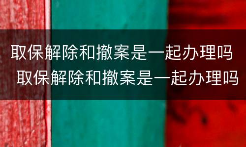 取保解除和撤案是一起办理吗 取保解除和撤案是一起办理吗要多久