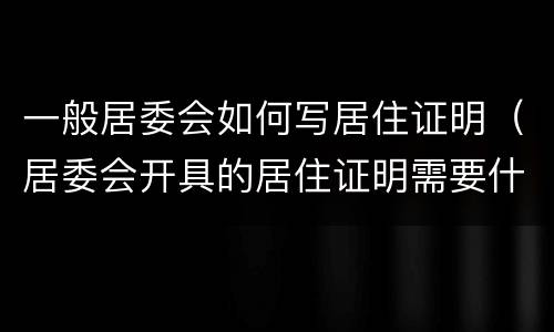 一般居委会如何写居住证明（居委会开具的居住证明需要什么材料）