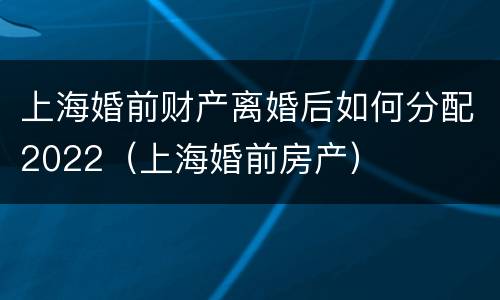 上海婚前财产离婚后如何分配2022（上海婚前房产）