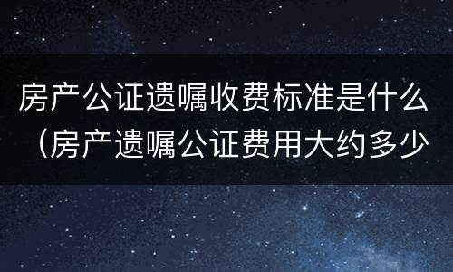 房产公证遗嘱收费标准是什么(房产遗嘱公证费用大约多少)