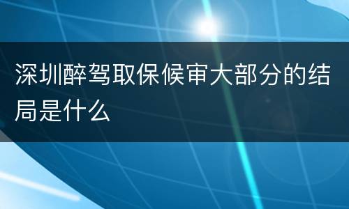 深圳醉驾取保候审大部分的结局是什么