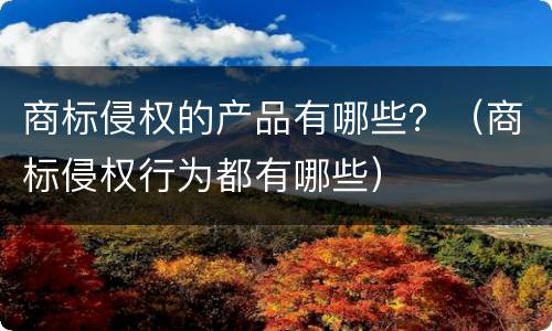 商标侵权的产品有哪些？（商标侵权行为都有哪些）