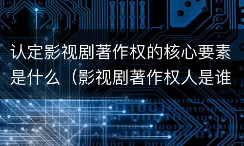 认定影视剧著作权的核心要素是什么（影视剧著作权人是谁）