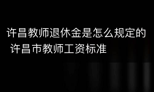 许昌教师退休金是怎么规定的 许昌市教师工资标准