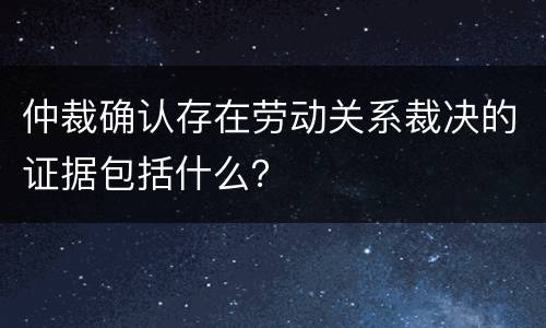 仲裁确认存在劳动关系裁决的证据包括什么？
