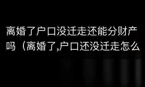 离婚了户口没迁走还能分财产吗（离婚了,户口还没迁走怎么办?）