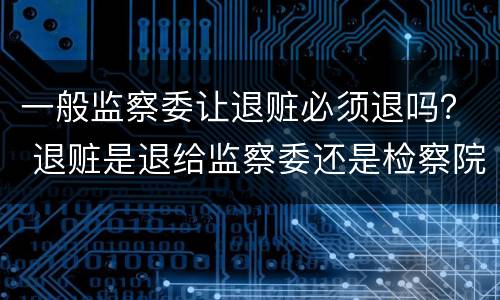 一般监察委让退赃必须退吗？ 退赃是退给监察委还是检察院