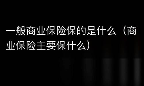 一般商业保险保的是什么（商业保险主要保什么）