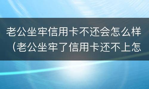 老公坐牢信用卡不还会怎么样（老公坐牢了信用卡还不上怎么办）