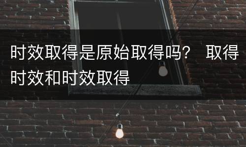 时效取得是原始取得吗？ 取得时效和时效取得