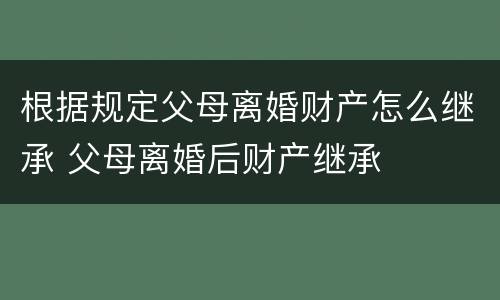 根据规定父母离婚财产怎么继承 父母离婚后财产继承