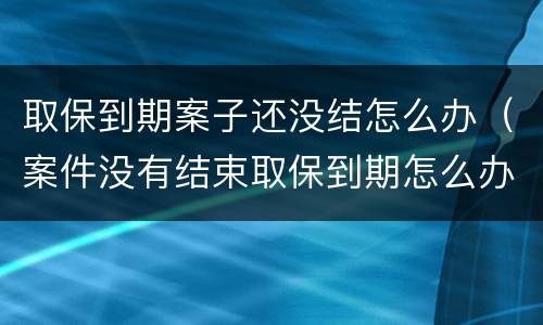 取保到期案子还没结怎么办（案件没有结束取保到期怎么办）