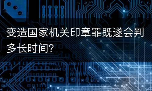 变造国家机关印章罪既遂会判多长时间？