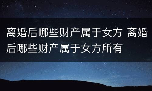 离婚后哪些财产属于女方 离婚后哪些财产属于女方所有