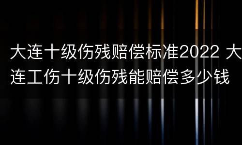 大连十级伤残赔偿标准2022 大连工伤十级伤残能赔偿多少钱2021年