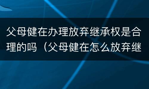 父母健在办理放弃继承权是合理的吗（父母健在怎么放弃继承）