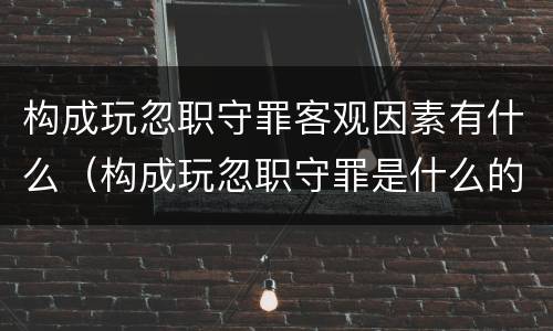 构成玩忽职守罪客观因素有什么（构成玩忽职守罪是什么的行为）
