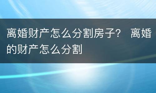 离婚财产怎么分割房子？ 离婚的财产怎么分割
