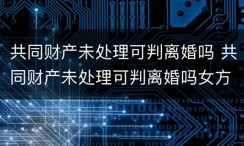 共同财产未处理可判离婚吗 共同财产未处理可判离婚吗女方