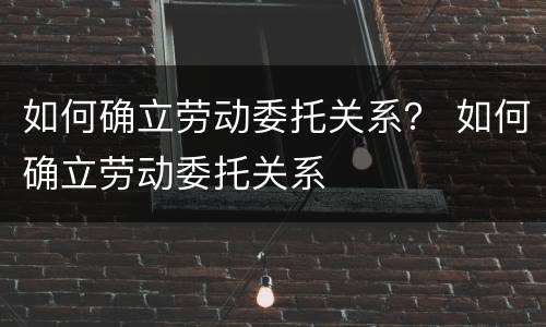 如何确立劳动委托关系？ 如何确立劳动委托关系