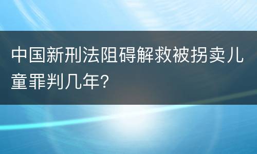 中国新刑法阻碍解救被拐卖儿童罪判几年？
