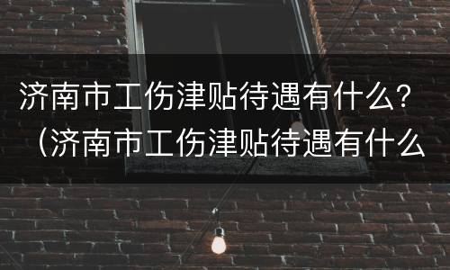济南市工伤津贴待遇有什么？（济南市工伤津贴待遇有什么政策）