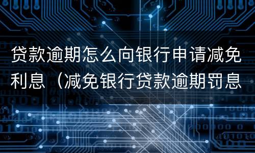 贷款逾期怎么向银行申请减免利息（减免银行贷款逾期罚息申请）