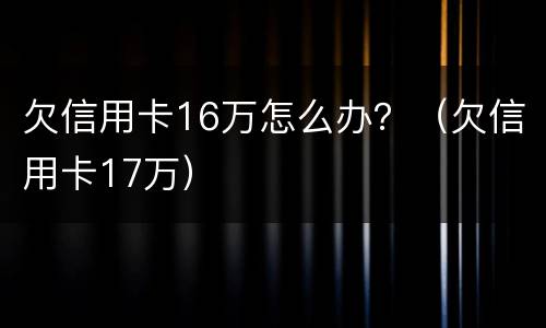 欠信用卡16万怎么办？（欠信用卡17万）