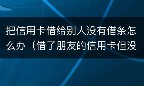 把信用卡借给别人没有借条怎么办（借了朋友的信用卡但没有写借条可以告吗）